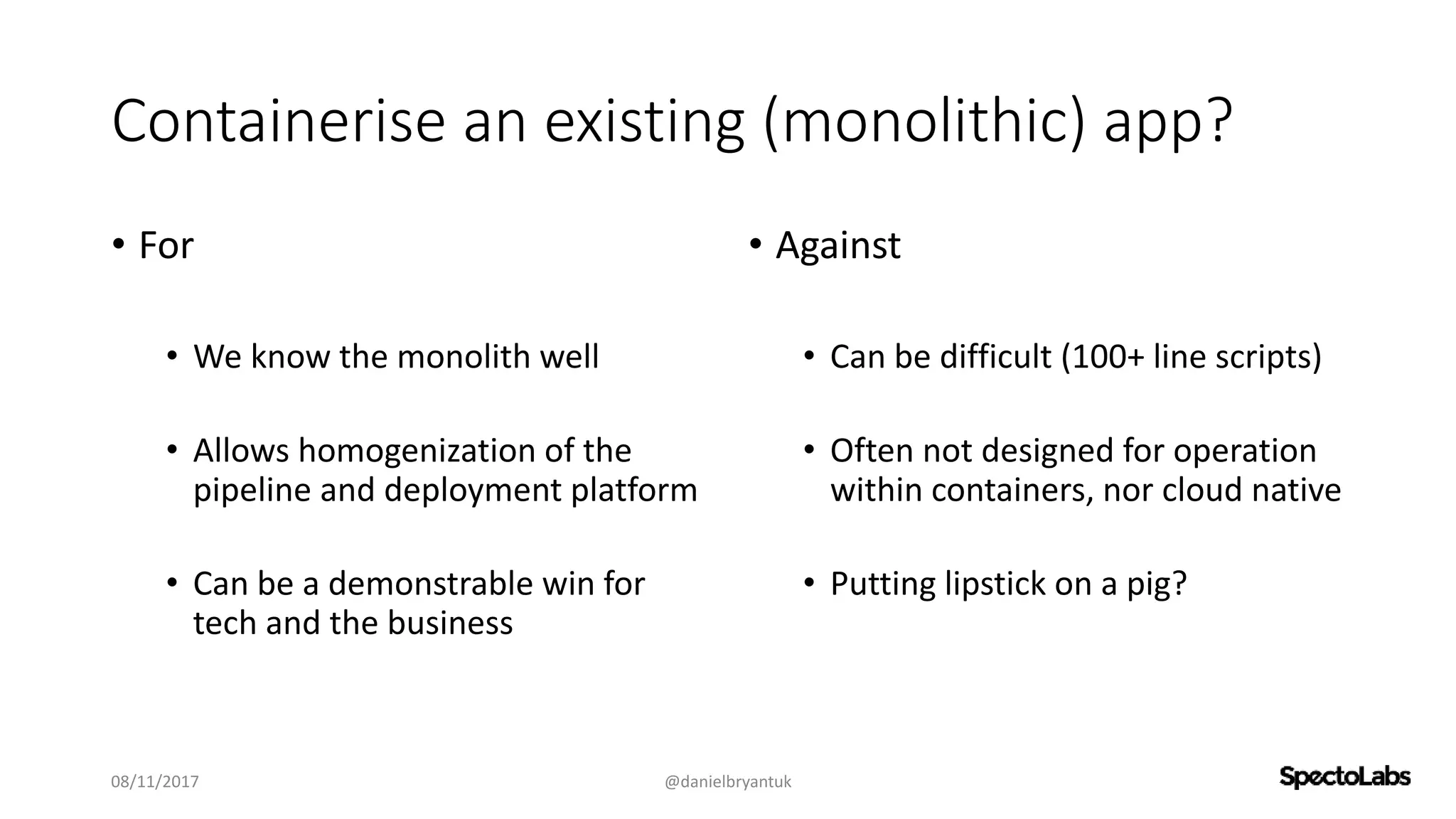 Containerise an existing (monolithic) app?
• For
• We know the monolith well
• Allows homogenization of the
pipeline and deployment platform
• Can be a demonstrable win for
tech and the business
• Against
• Can be difficult (100+ line scripts)
• Often not designed for operation
within containers, nor cloud native
• Putting lipstick on a pig?
08/11/2017 @danielbryantuk
 