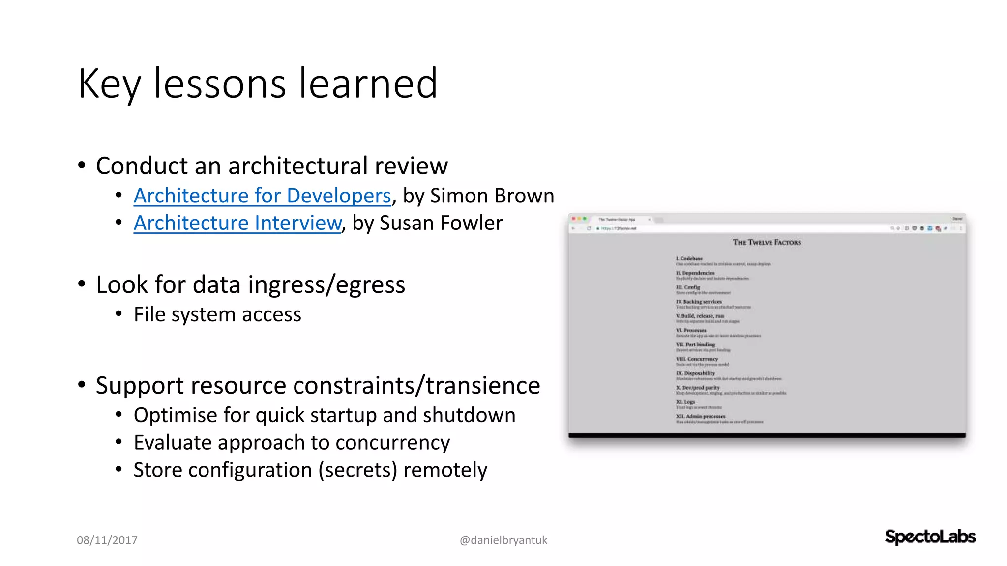 Key lessons learned
• Conduct an architectural review
• Architecture for Developers, by Simon Brown
• Architecture Interview, by Susan Fowler
• Look for data ingress/egress
• File system access
• Support resource constraints/transience
• Optimise for quick startup and shutdown
• Evaluate approach to concurrency
• Store configuration (secrets) remotely
08/11/2017 @danielbryantuk
 