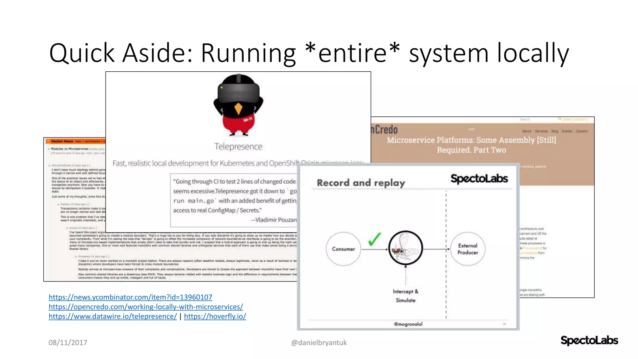 Quick Aside: Running *entire* system locally
08/11/2017 @danielbryantuk
https://news.ycombinator.com/item?id=13960107
https://opencredo.com/working-locally-with-microservices/
https://www.datawire.io/telepresence/ | https://hoverfly.io/
 