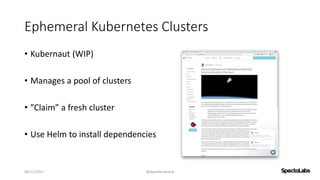 Ephemeral Kubernetes Clusters
• Kubernaut (WIP)
• Manages a pool of clusters
• ”Claim” a fresh cluster
• Use Helm to insta...