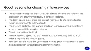 Good reasons for choosing microservices
● The application scope is large & not well defined and you are sure that the
application will grow tremendously in terms of features.
● The team size is large, there are enough members to effectively develop
individual components independently.
● The average skillset of the team is good and team members are confident
about advanced Microservice patterns.
● Time to market is not critical.
● You are ready to spend more on infrastructure, monitoring, and so on, in
order to improve the product quality.
● Your user base is huge and you expect them to grow. For example, a social
media application targeting users all over the world.
DS
 
