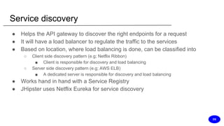 Service discovery
● Helps the API gateway to discover the right endpoints for a request
● It will have a load balancer to regulate the traffic to the services
● Based on location, where load balancing is done, can be classified into
○ Client side discovery pattern (e.g; Netflix Ribbon)
■ Client is responsible for discovery and load balancing
○ Server side discovery pattern (e.g; AWS ELB)
■ A dedicated server is responsible for discovery and load balancing
● Works hand in hand with a Service Registry
● JHipster uses Netflix Eureka for service discovery
DS
 
