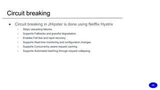 Circuit breaking
● Circuit breaking in JHipster is done using Netflix Hystrix
○ Stops cascading failures.
○ Supports Fallbacks and graceful degradation.
○ Enables Fail fast and rapid recovery.
○ Supports Real time monitoring and configuration changes
○ Supports Concurrency aware request caching.
○ Supports Automated batching through request collapsing.
DS
 