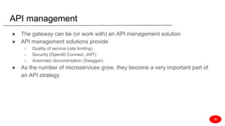 API management
● The gateway can be (or work with) an API management solution
● API management solutions provide
○ Quality of service (rate limiting)
○ Security (OpenID Connect, JWT)
○ Automatic documentation (Swagger)
● As the number of microservices grow, they become a very important part of
an API strategy
JD
 