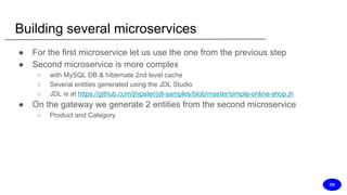 Building several microservices
● For the first microservice let us use the one from the previous step
● Second microservice is more complex
○ with MySQL DB & hibernate 2nd level cache
○ Several entities generated using the JDL Studio
○ JDL is at https://github.com/jhipster/jdl-samples/blob/master/simple-online-shop.jh
● On the gateway we generate 2 entities from the second microservice
○ Product and Category
DS
 
