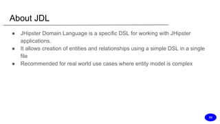 About JDL
● JHipster Domain Language is a specific DSL for working with JHipster
applications.
● It allows creation of entities and relationships using a simple DSL in a single
file
● Recommended for real world use cases where entity model is complex
DS
 