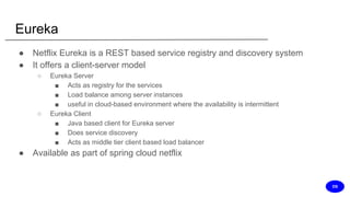 Eureka
● Netflix Eureka is a REST based service registry and discovery system
● It offers a client-server model
○ Eureka Server
■ Acts as registry for the services
■ Load balance among server instances
■ useful in cloud-based environment where the availability is intermittent
○ Eureka Client
■ Java based client for Eureka server
■ Does service discovery
■ Acts as middle tier client based load balancer
● Available as part of spring cloud netflix
DS
 