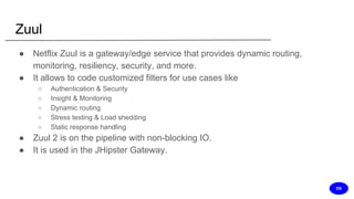 Zuul
● Netflix Zuul is a gateway/edge service that provides dynamic routing,
monitoring, resiliency, security, and more.
● It allows to code customized filters for use cases like
○ Authentication & Security
○ Insight & Monitoring
○ Dynamic routing
○ Stress testing & Load shedding
○ Static response handling
● Zuul 2 is on the pipeline with non-blocking IO.
● It is used in the JHipster Gateway.
DS
 