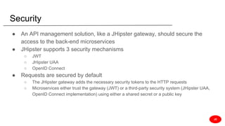 Security
● An API management solution, like a JHipster gateway, should secure the
access to the back-end microservices
● JHipster supports 3 security mechanisms
○ JWT
○ JHipster UAA
○ OpenID Connect
● Requests are secured by default
○ The JHipster gateway adds the necessary security tokens to the HTTP requests
○ Microservices either trust the gateway (JWT) or a third-party security system (JHipster UAA,
OpenID Connect implementation) using either a shared secret or a public key
JD
 
