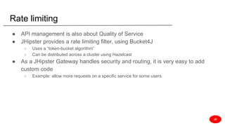 Rate limiting
● API management is also about Quality of Service
● JHipster provides a rate limiting filter, using Bucket4J
○ Uses a “token-bucket algorithm”
○ Can be distributed across a cluster using Hazelcast
● As a JHipster Gateway handles security and routing, it is very easy to add
custom code
○ Example: allow more requests on a specific service for some users
JD
 