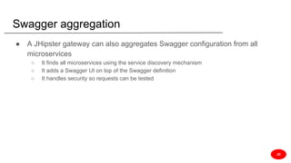 Swagger aggregation
● A JHipster gateway can also aggregates Swagger configuration from all
microservices
○ It finds all microservices using the service discovery mechanism
○ It adds a Swagger UI on top of the Swagger definition
○ It handles security so requests can be tested
JD
 