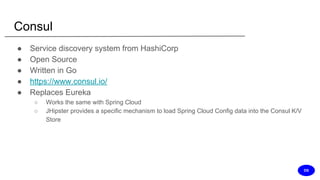 Consul
● Service discovery system from HashiCorp
● Open Source
● Written in Go
● https://www.consul.io/
● Replaces Eureka
○ Works the same with Spring Cloud
○ JHipster provides a specific mechanism to load Spring Cloud Config data into the Consul K/V
Store
DS
 