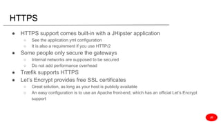 HTTPS
● HTTPS support comes built-in with a JHipster application
○ See the application.yml configuration
○ It is also a requirement if you use HTTP/2
● Some people only secure the gateways
○ Internal networks are supposed to be secured
○ Do not add performance overhead
● Træfik supports HTTPS
● Let’s Encrypt provides free SSL certificates
○ Great solution, as long as your host is publicly available
○ An easy configuration is to use an Apache front-end, which has an official Let’s Encrypt
support
JD
 