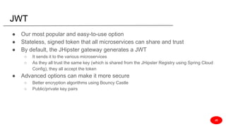 JWT
● Our most popular and easy-to-use option
● Stateless, signed token that all microservices can share and trust
● By default, the JHipster gateway generates a JWT
○ It sends it to the various microservices
○ As they all trust the same key (which is shared from the JHipster Registry using Spring Cloud
Config), they all accept the token
● Advanced options can make it more secure
○ Better encryption algorithms using Bouncy Castle
○ Public/private key pairs
JD
 