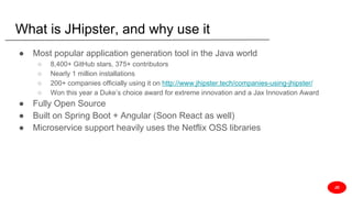 What is JHipster, and why use it
● Most popular application generation tool in the Java world
○ 8,400+ GitHub stars, 375+ contributors
○ Nearly 1 million installations
○ 200+ companies officially using it on http://www.jhipster.tech/companies-using-jhipster/
○ Won this year a Duke’s choice award for extreme innovation and a Jax Innovation Award
● Fully Open Source
● Built on Spring Boot + Angular (Soon React as well)
● Microservice support heavily uses the Netflix OSS libraries
JD
 