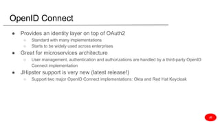 OpenID Connect
● Provides an identity layer on top of OAuth2
○ Standard with many implementations
○ Starts to be widely used across enterprises
● Great for microservices architecture
○ User management, authentication and authorizations are handled by a third-party OpenID
Connect implementation
● JHipster support is very new (latest release!)
○ Support two major OpenID Connect implementations: Okta and Red Hat Keycloak
JD
 