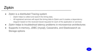 Zipkin
● Zipkin is a distributed Tracing system
○ Zipkin helps to collect and search the timing data.
○ All registered services will report the timing data to Zipkin and it creates a dependency
diagram based on the received traced requests for each of the application or services
● Zipkin helps to troubleshoot latency problems in microservice architectures
● Supports in-memory, JDBC (mysql), Cassandra, and Elasticsearch as
Storage options
DS
 