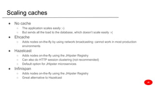 Scaling caches
● No cache
○ The application scales easily :-)
○ But sends all the load to the database, which doesn’t scale easily :-(
● Ehcache
○ Adds nodes on-the-fly by using network broadcasting: cannot work in most production
environments
● Hazelcast
○ Adds nodes on-the-fly using the JHipster Registry
○ Can also do HTTP session clustering (not recommended)
○ Default option for JHipster microservices
● Infinispan
○ Adds nodes on-the-fly using the JHipster Registry
○ Great alternative to Hazelcast
JD
 