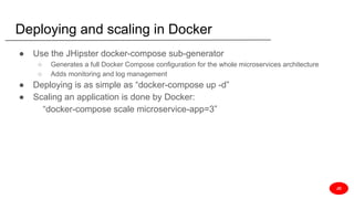 Deploying and scaling in Docker
● Use the JHipster docker-compose sub-generator
○ Generates a full Docker Compose configuration for the whole microservices architecture
○ Adds monitoring and log management
● Deploying is as simple as “docker-compose up -d”
● Scaling an application is done by Docker:
“docker-compose scale microservice-app=3”
JD
 