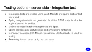 Testing options - server side - Integration test
● Integration tests are created using Junit, Mockito and spring test context
framework
● Spring Integration tests are generated for all the REST endpoints for the
application and for entities.
● Mockito is excellent for creating mocks and spies.
● Spring provides any useful utilities and annotations for testing
● In memory database (H2, Mongo, Cassandra, Elasticsearch) is used for
testing
● Run using ./mvnw test or ./gradlew test
DS
 