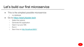 Let’s build our first microservice
● This is the simplest possible microservice
○ no database
● Go to https://start.jhipster.tech
○ Select the options
○ Generate the application
○ Open it up your IDE
○ Run it
○ See it live on http://localhost:8081/
JD
 