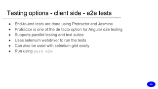 Testing options - client side - e2e tests
● End-to-end tests are done using Protractor and Jasmine
● Protractor is one of the de facto option for Angular e2e testing
● Supports parallel testing and test suites
● Uses selenium webdriver to run the tests
● Can also be used with selenium grid easily
● Run using yarn e2e
DS
 