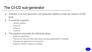 The CI-CD sub-generator
● JHipster ci-cd sub generator can generate pipeline scripts for various CI/CD
tools
● It currently supports
○ Jenkins pipeline
○ Travis CI
○ Gitlab CI
○ Circle CI
● The pipeline executes the following steps
○ Build the application
○ Test server side and client side tests including gatling tests if available
○ Package the application for production
○ Deploy to heroku if option is enabled.
DS
 