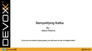 Demystifying Kafka
By :

Nakul Mishra
“If you are not afraid of going deep, you will have no fear of heights either”
#DevoxxBE @nklmish
 