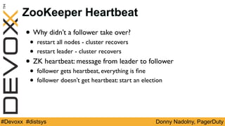 Donny Nadolny, PagerDuty#Devoxx #distsys
ZooKeeper Heartbeat
• Why didn’t a follower take over?
• restart all nodes - cluster recovers
• restart leader - cluster recovers
• ZK heartbeat: message from leader to follower
• follower gets heartbeat, everything is ﬁne
• follower doesn’t get heartbeat: start an election
 