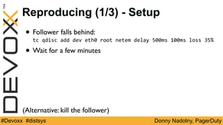 Donny Nadolny, PagerDuty#Devoxx #distsys
(Alternative: kill the follower)
Reproducing (1/3) - Setup
• Follower falls behind:
tc	qdisc	add	dev	eth0	root	netem	delay	500ms	100ms	loss	35%	
• Wait for a few minutes
 