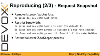 Donny Nadolny, PagerDuty#Devoxx #distsys
Reproducing (2/3) - Request Snapshot
• Remove latency / packet loss:
tc	qdisc	del	dev	eth0	root	netem	
• Restrict bandwidth:
tc	qdisc	add	dev	eth0	handle	1:	root	htb	default	11	
tc	class	add	dev	eth0	parent	1:	classid	1:1	htb	rate	100kbps	
tc	class	add	dev	eth0	parent	1:1	classid	1:11	htb	rate	100kbps	
• Restart follower ZooKeeper process
 