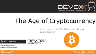 #DevoxxCoin
By BELLAJ Badr
Twitter @badrbellaj
The Age of Cryptocurrency
Developers Let’s Discover A new
opportunity
Bellaj.badr@gmail.com
Linkedin.com/in/bellajbadr
 