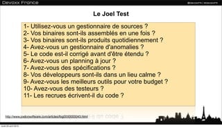 Le Joel Test
                      1- Utilisez-vous un gestionnaire de sources ?
                      2- Vos binaires sont-ils assemblés en une fois ?
                      3- Vos binaires sont-ils produits quotidiennement ?
                      4- Avez-vous un gestionnaire d'anomalies ?
                      5- Le code est-il corrigé avant d'être étendu ?
                      6- Avez-vous un planning à jour ?
                      7- Avez-vous des spécifications ?
                      8- Vos développeurs sont-ils dans un lieu calme ?
                      9- Avez-vous les meilleurs outils pour votre budget ?
                      10- Avez-vous des testeurs ?
                      11- Les recrues écrivent-il du code ?


    http://www.joelonsoftware.com/articles/fog0000000043.html

lundi 23 avril 2012
 