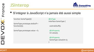 @samijaber#GWT
JSInterop
• S’intégrer à JavaScript n’a jamais été aussi simple
function SomeType(){}
SomeType.prototype.doStuff =
function(){};
SomeType.prototype.value = 3;
@JsType
interface SomeType {
void doStuff();
@JsProperty
int value();
@JsProperty
SomeType value(int v);
}
 