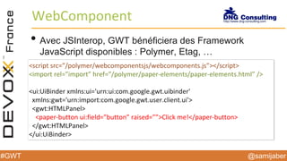 @samijaber#GWT
WebComponent
• Avec JSInterop, GWT bénéficiera des Framework
JavaScript disponibles : Polymer, Etag, …
<script src=”/polymer/webcomponentsjs/webcomponents.js”></script>
<import rel=”import” href=”/polymer/paper-elements/paper-elements.html” />
<ui:UiBinder xmlns:ui='urn:ui:com.google.gwt.uibinder'
xmlns:gwt='urn:import:com.google.gwt.user.client.ui'>
<gwt:HTMLPanel>
<paper-button ui:field=”button” raised=””>Click me!</paper-button>
</gwt:HTMLPanel>
</ui:UiBinder>
 
