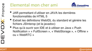 @samijaber#GWT
Elemental mon cher ami
• JAR permettant d’utiliser en JAVA les dernières
fonctionnalités de HTML 5
• Extrait les définitions WebIDL du standard et génère les
fichiers JSInterop (et la javadoc)
• Plus qu’à ouvrir son IDE et à utiliser en Java « Push
Notification » « FullScreen », « WebStorage », « Offline »
ou « WebRTC »
 