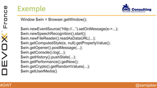 @samijaber#GWT
Exemple
Window $win = Browser.getWindow();
$win.newEventSource(“http://...”).setOnMessage(e->...);
$win.newSpeechRecognition().start();
$win.newFileReader().readAsDataURL(...);
$win.getComputedStyle(e, null).getPropertyValue();
$win.getOpener().postMessage(...);
$win.getConsole().log(...);
$win.getHistory().pushState(...);
$win.getPerformance().getNow();
$win.getCrypto().getRandomValues(...);
$win.getUserMedia()
 