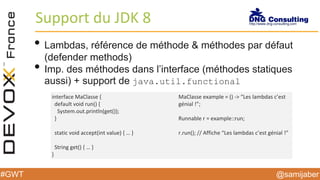 @samijaber#GWT
Support du JDK 8
• Lambdas, référence de méthode & méthodes par défaut
(defender methods)
• Imp. des méthodes dans l’interface (méthodes statiques
aussi) + support de java.util.functional
interface MaClasse {
default void run() {
System.out.println(get());
}
static void accept(int value) { … }
String get() { … }
}
MaClasse example = () -> “Les lambdas c’est
génial !”;
Runnable r = example::run;
r.run(); // Affiche “Les lambdas c’est génial !”
 