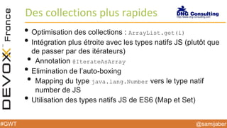 @samijaber#GWT
Des collections plus rapides
• Optimisation des collections : ArrayList.get(i)
• Intégration plus étroite avec les types natifs JS (plutôt que
de passer par des itérateurs)
• Annotation @IterateAsArray
• Elimination de l’auto-boxing
• Mapping du type java.lang.Number vers le type natif
number de JS
• Utilisation des types natifs JS de ES6 (Map et Set)
 