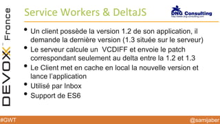 @samijaber#GWT
Service Workers & DeltaJS
• Un client possède la version 1.2 de son application, il
demande la dernière version (1.3 située sur le serveur)
• Le serveur calcule un VCDIFF et envoie le patch
correspondant seulement au delta entre la 1.2 et 1.3
• Le Client met en cache en local la nouvelle version et
lance l’application
• Utilisé par Inbox
• Support de ES6
 
