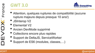 @samijaber#GWT
GWT 3.0
• Attention, quelques ruptures de compatibilité (aucune
rupture majeure depuis presque 10 ans!)
• JSInterop V2
• Elemental V2
• Ancien DevMode supprimé
• Collections encore plus rapides
• Support de DeltaJS, ServiceWorker
• Support de ES6 (modules, classes,…)
 