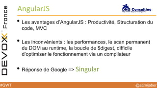 @samijaber#GWT
AngularJS
• Les avantages d’AngularJS : Productivité, Structuration du
code, MVC
• Les inconvénients : les performances, le scan permanent
du DOM au runtime, la boucle de $digest, difficile
d’optimiser le fonctionnement via un compilateur
• Réponse de Google => Singular
 