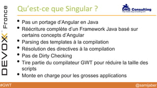 @samijaber#GWT
Qu’est-ce que Singular ?
• Pas un portage d’Angular en Java
• Réécriture complète d’un Framework Java basé sur
certains concepts d’Angular
• Parsing des templates à la compilation
• Résolution des directives à la compilation
• Pas de Dirty Checking
• Tire partie du compilateur GWT pour réduire la taille des
scripts
• Monte en charge pour les grosses applications
 