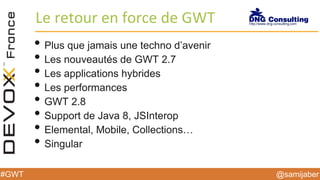 @samijaber#GWT
Le retour en force de GWT
• Plus que jamais une techno d’avenir
• Les nouveautés de GWT 2.7
• Les applications hybrides
• Les performances
• GWT 2.8
• Support de Java 8, JSInterop
• Elemental, Mobile, Collections…
• Singular
 