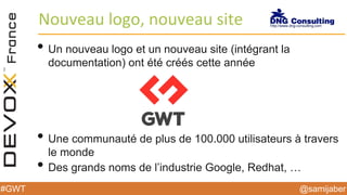 @samijaber#GWT
Nouveau logo, nouveau site
• Un nouveau logo et un nouveau site (intégrant la
documentation) ont été créés cette année
• Une communauté de plus de 100.000 utilisateurs à travers
le monde
• Des grands noms de l’industrie Google, Redhat, …
 