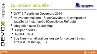 @samijaber#GWT
La version actuelle ?
• GWT 2.7 sortie en Décembre 2014
• Nouveauté majeure : SuperDevMode, la compilation
JavaScript instantanée (Compile on Refresh)
• Intégration avec SourceMap
• Eclipse : SDBG
• IntelliJ : Natif
• Bug fixes + améliorations des performances (String,
Arraylist, Hashmap, ….)
 