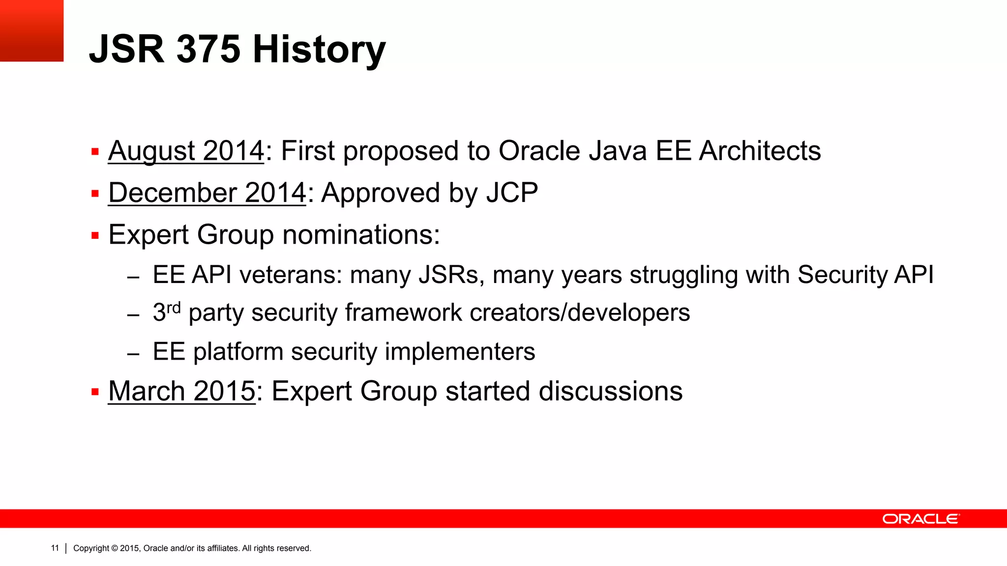 Copyright © 2015, Oracle and/or its affiliates. All rights reserved.11
JSR 375 History
§  August 2014: First proposed to Oracle Java EE Architects
§  December 2014: Approved by JCP
§  Expert Group nominations:
–  EE API veterans: many JSRs, many years struggling with Security API
–  3rd party security framework creators/developers
–  EE platform security implementers
§  March 2015: Expert Group started discussions
 
