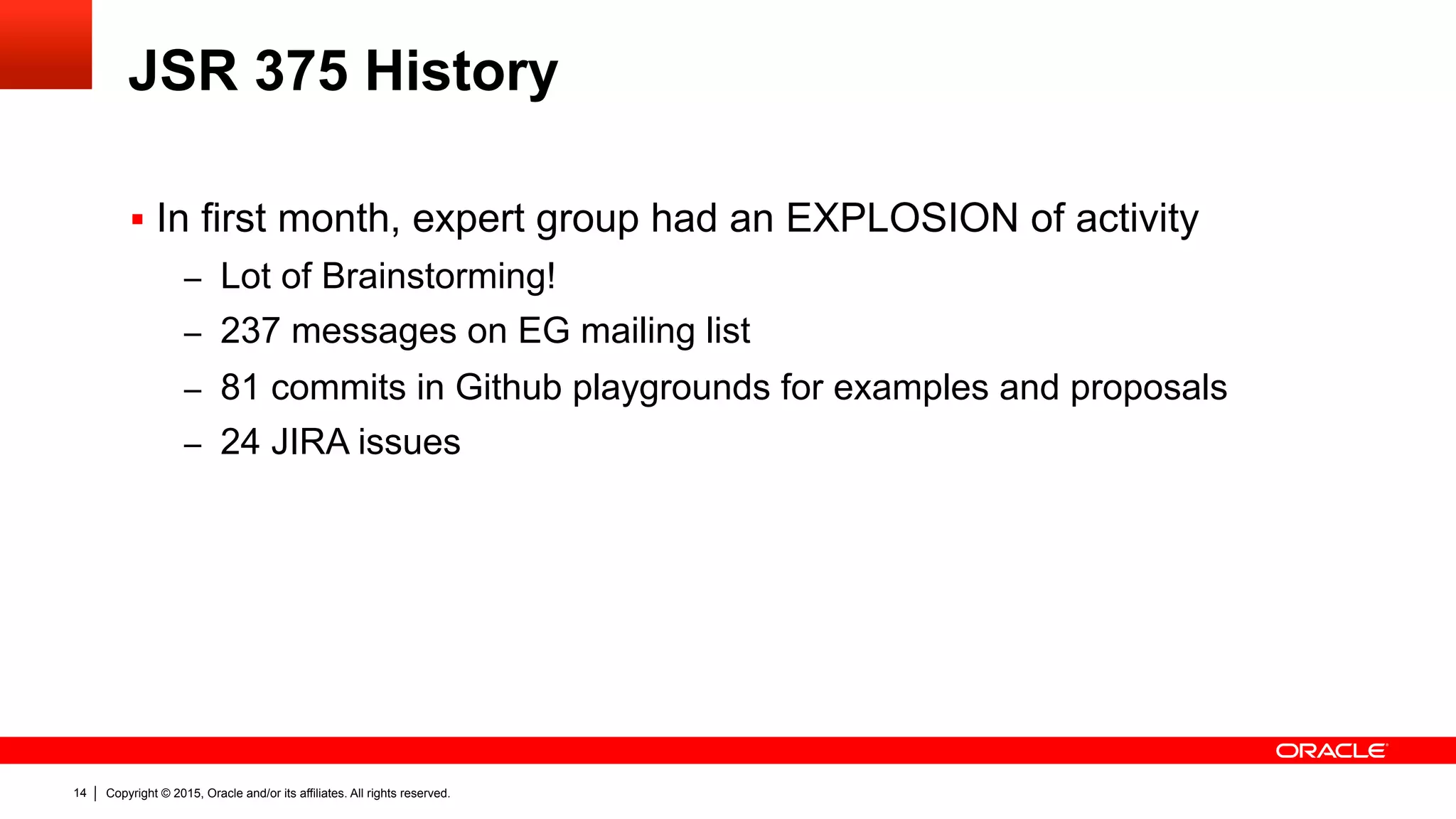 Copyright © 2015, Oracle and/or its affiliates. All rights reserved.14
JSR 375 History
§  In first month, expert group had an EXPLOSION of activity
–  Lot of Brainstorming!
–  237 messages on EG mailing list
–  81 commits in Github playgrounds for examples and proposals
–  24 JIRA issues
 