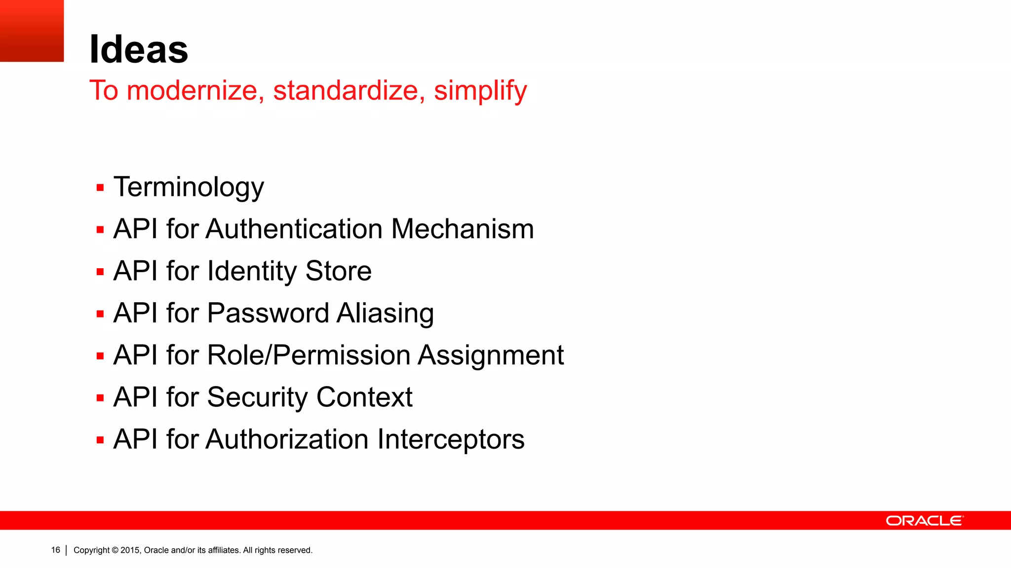 Copyright © 2015, Oracle and/or its affiliates. All rights reserved.16
Ideas
§  Terminology
§  API for Authentication Mechanism
§  API for Identity Store
§  API for Password Aliasing
§  API for Role/Permission Assignment
§  API for Security Context
§  API for Authorization Interceptors
To modernize, standardize, simplify
 
