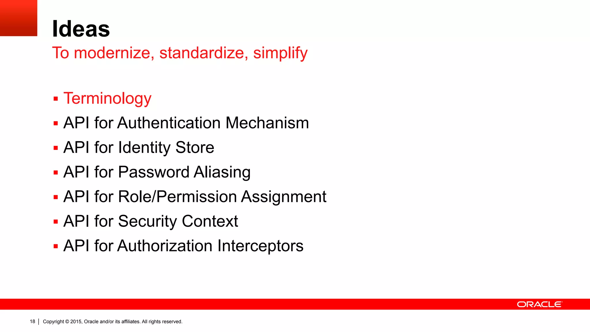 Copyright © 2015, Oracle and/or its affiliates. All rights reserved.18
Ideas
§  Terminology
§  API for Authentication Mechanism
§  API for Identity Store
§  API for Password Aliasing
§  API for Role/Permission Assignment
§  API for Security Context
§  API for Authorization Interceptors
To modernize, standardize, simplify
 